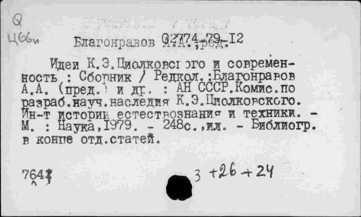 ﻿Ц^>л Благонравов
Идеи К.Э.Циолковст ого и современность: Сборник / Редкая.:Благонравов А.А. (пред.) и др. : АН СССР.Комис.по разраб.науч.наследия К.Э.Циолковского. Йн-т истории естествознание и техники. -М. : Наука,1979. - 248с.,ил. - Библиогр. в конге отд.статей.
